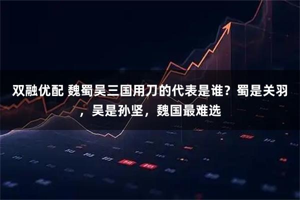 双融优配 魏蜀吴三国用刀的代表是谁?蜀是关羽,吴是孙坚,魏国最难选