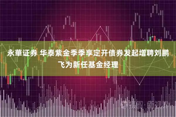 永華证券 华泰紫金季季享定开债券发起增聘刘鹏飞为新任基金经理