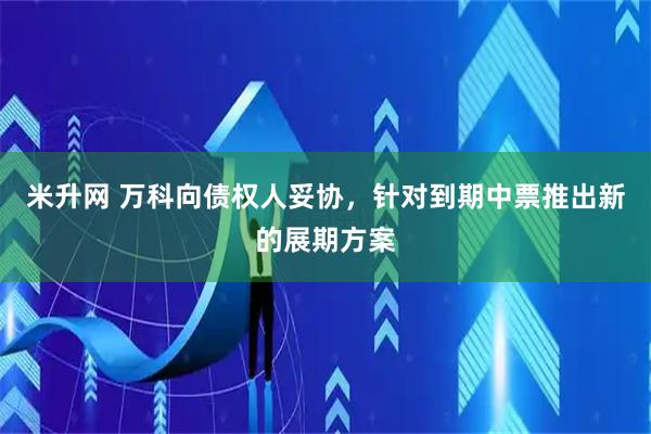 米升网 万科向债权人妥协,针对到期中票推出新的展期方案