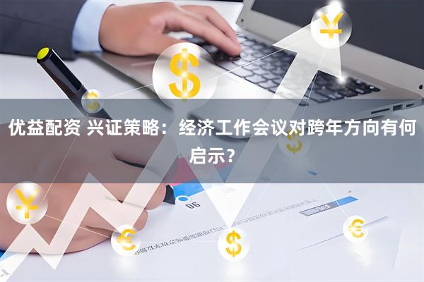 优益配资 兴证策略：经济工作会议对跨年方向有何启示？