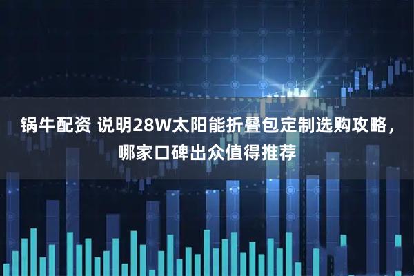 锅牛配资 说明28W太阳能折叠包定制选购攻略，哪家口碑出众值得推荐