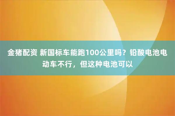 金猪配资 新国标车能跑100公里吗？铅酸电池电动车不行，但这种电池可以