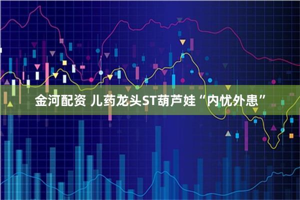 金河配资 儿药龙头ST葫芦娃“内忧外患”