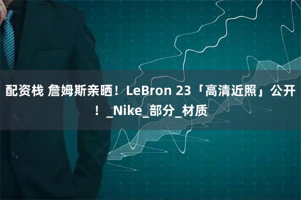 配资栈 詹姆斯亲晒!LeBron 23「高清近照」公开!_Nike_部分_材质