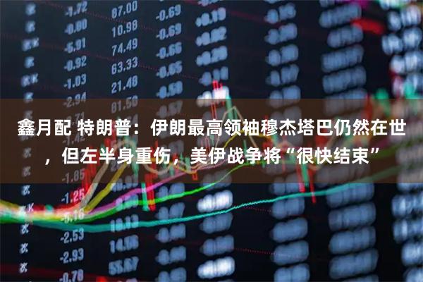 鑫月配 特朗普：伊朗最高领袖穆杰塔巴仍然在世，但左半身重伤，美伊战争将“很快结束”