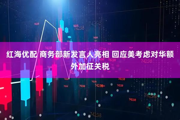 红海优配 商务部新发言人亮相 回应美考虑对华额外加征关税