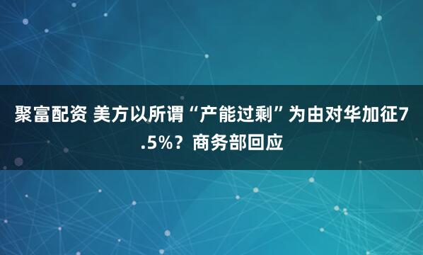聚富配资 美方以所谓“产能过剩”为由对华加征7.5%？商务部回应