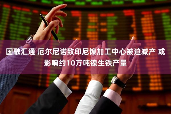 国融汇通 厄尔尼诺致印尼镍加工中心被迫减产 或影响约10万吨镍生铁产量