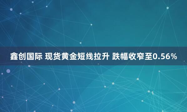 鑫创国际 现货黄金短线拉升 跌幅收窄至0.56%